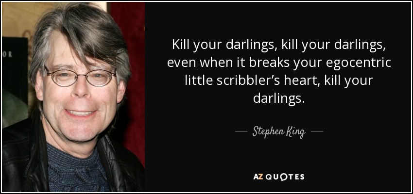 Steven Kink quotes satiubg Kill your darlings, kill your darlings, even when it breaks your egocentric little scribbler's heart, kill your darlings.